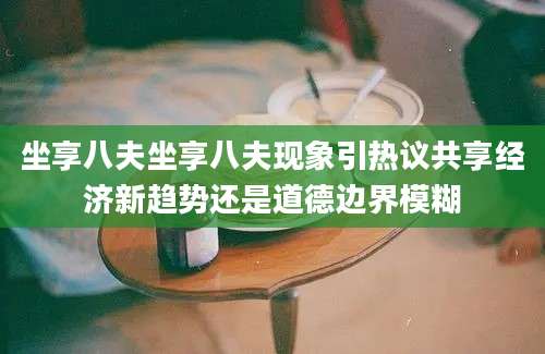坐享八夫坐享八夫现象引热议共享经济新趋势还是道德边界模糊