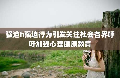 强迫h强迫行为引发关注社会各界呼吁加强心理健康教育