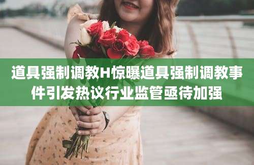 道具强制调教H惊曝道具强制调教事件引发热议行业监管亟待加强
