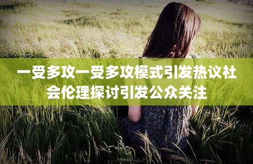 一受多攻一受多攻模式引发热议社会伦理探讨引发公众关注