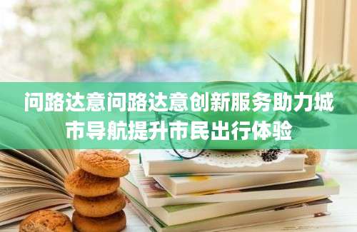 问路达意问路达意创新服务助力城市导航提升市民出行体验