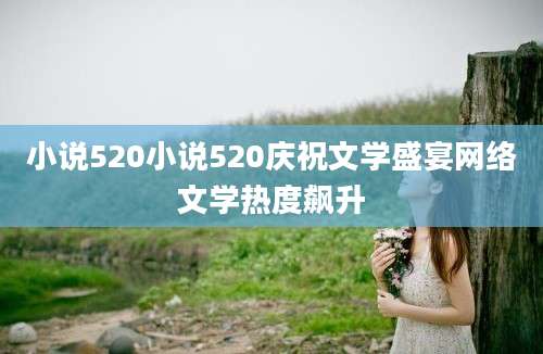 小说520小说520庆祝文学盛宴网络文学热度飙升