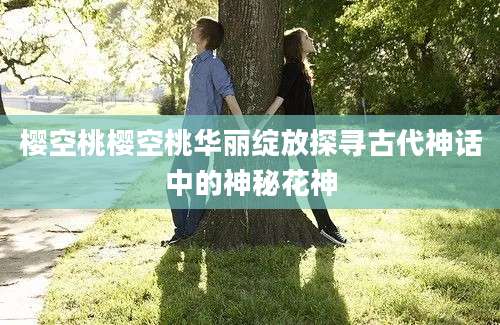 樱空桃樱空桃华丽绽放探寻古代神话中的神秘花神