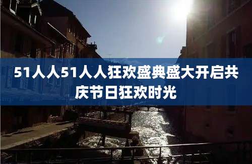 51人人51人人狂欢盛典盛大开启共庆节日狂欢时光