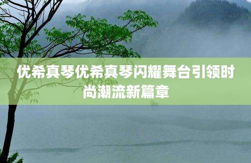 优希真琴优希真琴闪耀舞台引领时尚潮流新篇章