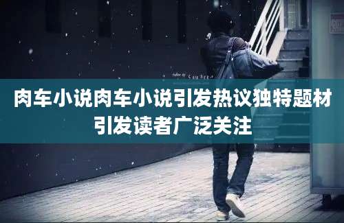肉车小说肉车小说引发热议独特题材引发读者广泛关注