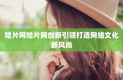 哈片网哈片网创新引领打造网络文化新风尚