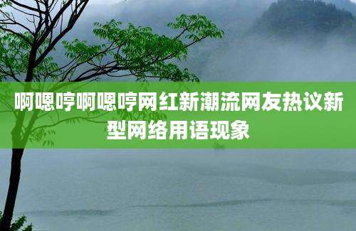 啊嗯哼啊嗯哼网红新潮流网友热议新型网络用语现象