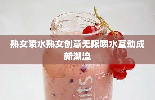 熟女喷水熟女创意无限喷水互动成新潮流