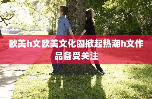 欧美h文欧美文化圈掀起热潮h文作品备受关注