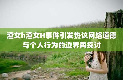 渣女h渣女H事件引发热议网络道德与个人行为的边界再探讨