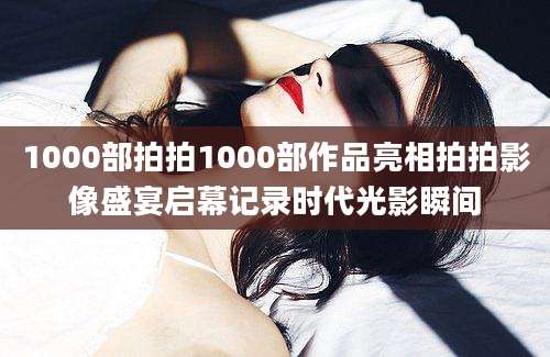 1000部拍拍1000部作品亮相拍拍影像盛宴启幕记录时代光影瞬间