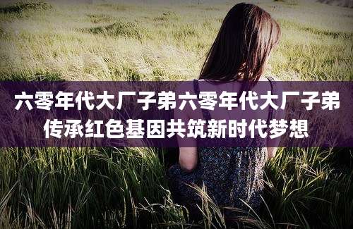 六零年代大厂子弟六零年代大厂子弟传承红色基因共筑新时代梦想