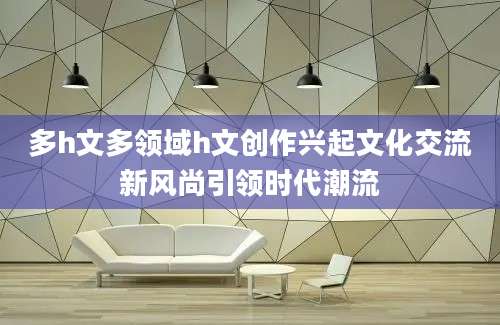 多h文多领域h文创作兴起文化交流新风尚引领时代潮流