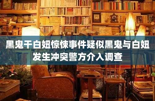 黑鬼干白妞惊悚事件疑似黑鬼与白妞发生冲突警方介入调查