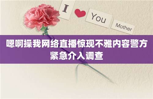 嗯啊操我网络直播惊现不雅内容警方紧急介入调查