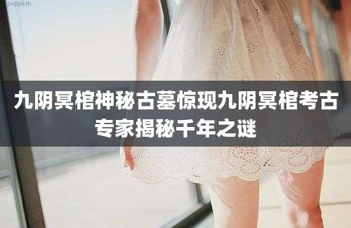 九阴冥棺神秘古墓惊现九阴冥棺考古专家揭秘千年之谜