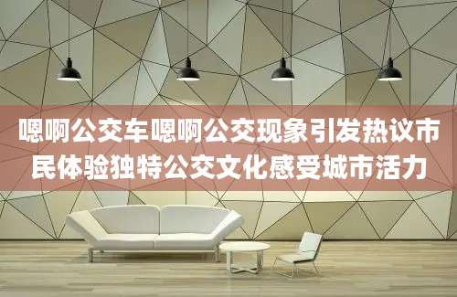 嗯啊公交车嗯啊公交现象引发热议市民体验独特公交文化感受城市活力