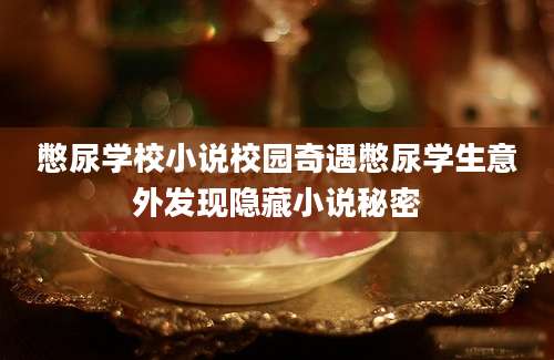 憋尿学校小说校园奇遇憋尿学生意外发现隐藏小说秘密