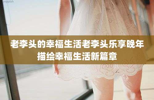 老李头的幸福生活老李头乐享晚年描绘幸福生活新篇章