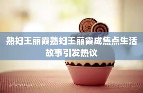 熟妇王丽霞熟妇王丽霞成焦点生活故事引发热议