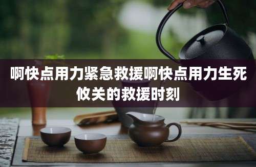 啊快点用力紧急救援啊快点用力生死攸关的救援时刻