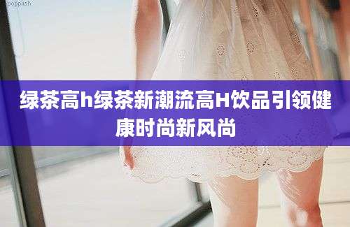 绿茶高h绿茶新潮流高H饮品引领健康时尚新风尚