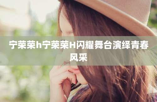 宁荣荣h宁荣荣H闪耀舞台演绎青春风采