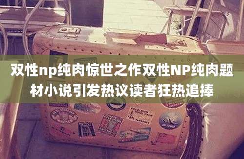 双性np纯肉惊世之作双性NP纯肉题材小说引发热议读者狂热追捧