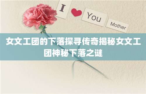 女文工团的下落探寻传奇揭秘女文工团神秘下落之谜