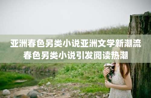 亚洲春色另类小说亚洲文学新潮流春色另类小说引发阅读热潮