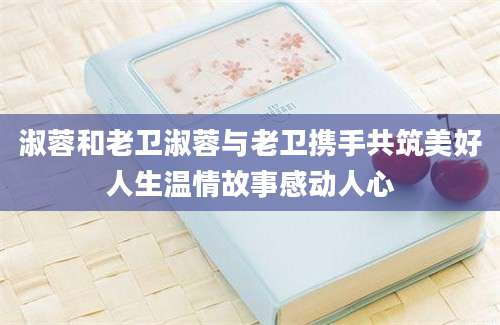 淑蓉和老卫淑蓉与老卫携手共筑美好人生温情故事感动人心