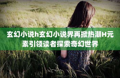 玄幻小说h玄幻小说界再掀热潮H元素引领读者探索奇幻世界