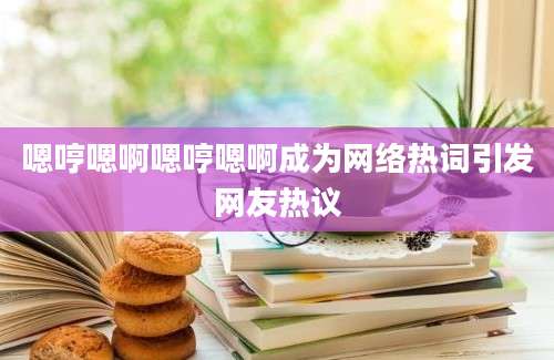 嗯哼嗯啊嗯哼嗯啊成为网络热词引发网友热议