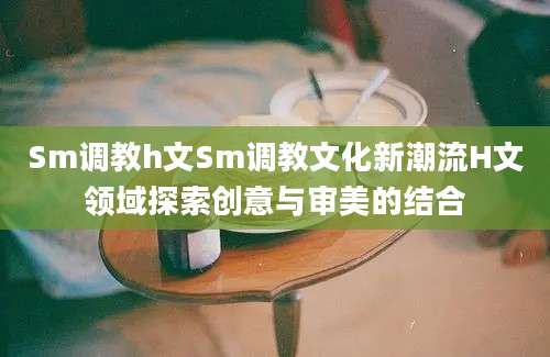Sm调教h文Sm调教文化新潮流H文领域探索创意与审美的结合