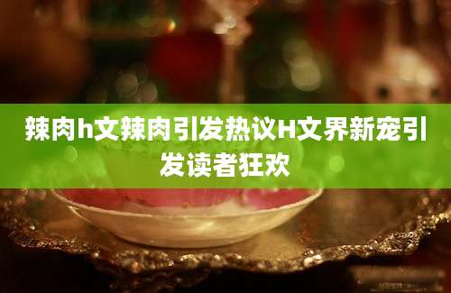 辣肉h文辣肉引发热议H文界新宠引发读者狂欢
