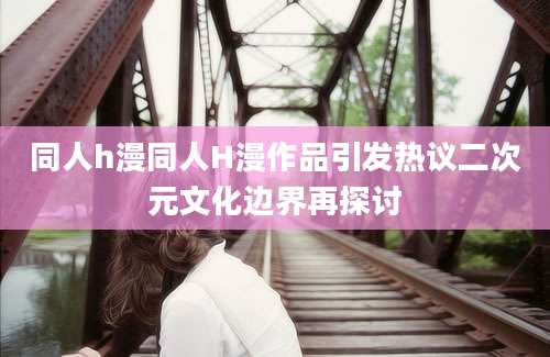 同人h漫同人H漫作品引发热议二次元文化边界再探讨