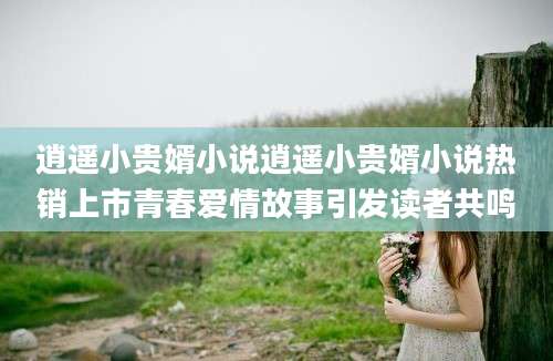 逍遥小贵婿小说逍遥小贵婿小说热销上市青春爱情故事引发读者共鸣