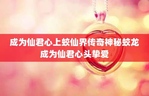 成为仙君心上蛟仙界传奇神秘蛟龙成为仙君心头挚爱