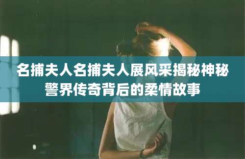 名捕夫人名捕夫人展风采揭秘神秘警界传奇背后的柔情故事