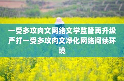 一受多攻肉文网络文学监管再升级严打一受多攻肉文净化网络阅读环境