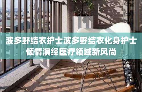 波多野结衣护士波多野结衣化身护士倾情演绎医疗领域新风尚