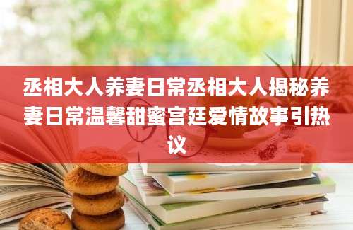 丞相大人养妻日常丞相大人揭秘养妻日常温馨甜蜜宫廷爱情故事引热议