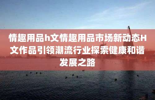 情趣用品h文情趣用品市场新动态H文作品引领潮流行业探索健康和谐发展之路