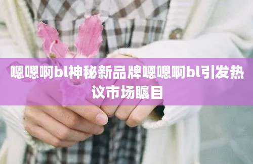 嗯嗯啊bl神秘新品牌嗯嗯啊bl引发热议市场瞩目