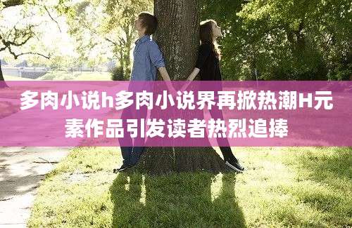 多肉小说h多肉小说界再掀热潮H元素作品引发读者热烈追捧