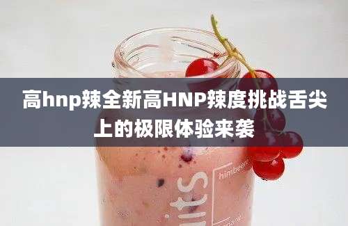 高hnp辣全新高HNP辣度挑战舌尖上的极限体验来袭