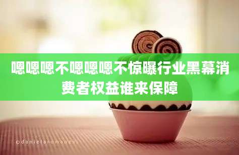 嗯嗯嗯不嗯嗯嗯不惊曝行业黑幕消费者权益谁来保障
