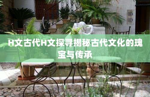 H文古代H文探寻揭秘古代文化的瑰宝与传承