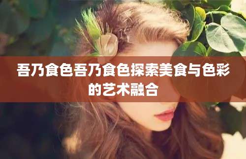 吾乃食色吾乃食色探索美食与色彩的艺术融合
